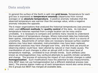 Data analysis
In general the surface of the Earth is split into grid boxes. Temperature for each
grid box is expressed as temperature anomaly (departures from normal
average) or as absolute temperature. A positive anomaly indicates that the
observed temperature was warmer than the average value, while a negative
anomaly indicates the opposite.
The 6 major organizations that analyzed the historical temperatures (see previous
slide) used different methods for quality control of the data. As individual
temperature histories reported from a single location can be noisy and/or
unreliable, it is necessary to compare and combine many records to understand
the true pattern of temperature changes. Where instrument data has historically
been sparse, interpolations across regions need to be made, which is a source of
uncertainty. Adjustments of certain data are necessary because surface weather
stations may have been relocated, instrumentation may have been replaced,
observation practices may have changed over time, and the land use around an
observing station could have been altered by natural or man-made causes. The
manifestation of such changes is often an abrupt shift in the mean level of
temperature readings, unrelated to true climate trends. Such artifacts (also
known as inhomogeneities) may confound attempts to quantify climate variability
and change. The process of removing the impact of non-climatic changes is called
homogenization. Such modifications have the potential to bias measurements.
Only BEST does not use homogeneization but a different statistical process (see
later). The precise station make-up of each temperature record also varies among
the 6 groups but BEST has merged all available data.
3
 