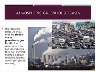 ATMOSPHERIC GREENHOUSE GASES

33
 The following
slides will show
that the steady
rise in
greenhouse gas
level in the
atmosphere by
human-induced
fossil fuel burning
exerts a positive
radiative forcing,
resulting in global
warming
 