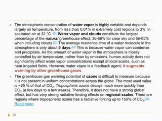  The atmospheric concentration of water vapor is highly variable and depends
largely on temperature, from less than 0.01% in extremely cold regions to 3% in
saturated air at 32 °C [81] Water vapor and clouds constitute the largest
percentage of the natural greenhouse effect, 36-66% for clear sky and 66-85%
when including clouds.[15] The average residence time of a water molecule in the
atmosphere is only about 9 days.[82] This is because water vapor can condense
and precipitate. As the amount of water vapor in the atmosphere is mostly
controlled by air temperature, rather than by emissions, human activity does not
significantly affect water vapor concentrations except at local scales, such as
near irrigated fields. However, water vapor is a feedback agent; it augments
warming by other greenhouse gases.
 The greenhouse gas warming potential of ozone is difficult to measure because
it is not present in uniform concentrations across the globe. The most used value
is ~25 % of that of CO2. Tropospheric ozone decays much more quickly than
CO2 (a few days to a few weeks). Therefore, it does not have a strong global
effect, but has very strong radiative forcing effects on regional scales. There are
regions where tropospheric ozone has a radiative forcing up to 150% of CO2.[29]
Read more
36
 