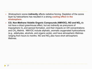  Stratospheric ozone indirectly affects radiative forcing. Depletion of the ozone
layer by halocarbons has resulted in a strong cooling effect in the
stratosphere.
 CO, Non-Methane Volatile Organic Compounds (NMVOC), NO and NO2 do
not have a direct greenhouse effect, but act indirectly as precursors of
tropospheric O3 and aerosol formation, and their impacts on OH concentrations
and CH4 lifetime. NMVOC include aliphatic, aromatic oxygenated hydrocarbons
(e.g., aldehydes, alcohols, and organic acids), and have atmospheric lifetimes
ranging from hours to months. NO and NO2 also have short atmospheric
lifetimes.
37
 