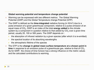 Global warming potential and temperature change potential
 Warming can be expressed with two different metrics: The Global Warming
Potential (GWP) and the Global Temperature change Potential (GTP)
 The GWP is defined as the time-integrated radiative forcing (in W/m2) due to a
pulse emission of a given greenhouse component, relative to a pulse emission of an
equal mass of CO2. GWP is an index of the total energy added to the climate
system by a component in question relative to that added by CO2 over a given time
period, usually 20, 100 or 500 years. The GWP depends on :
 the absorption of infrared radiation by a given species (after which it is re-emitted)
 the spectral location of its absorbing wavelengths
 the atmospheric lifetime of the species
 The GTP is the change in global mean surface temperature at a chosen point in
time in response to an emission pulse of a greenhouse gas, relative to that of CO2.
As for GWP, the choice of time horizon has a strong influence on the metric values
and the calculated contributions to warming.
38
 