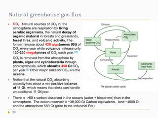 Natural greenhouse gas flux
 CO2 Natural sources of CO2 in the
atmosphere are respiration by living
aerobic organisms, the natural decay of
organic material in forests and grasslands,
forest fires, and volcanic activity. The
former release about 439 gigatonnes (Gt) of
CO2 every year while volcanos release only
130-230 megatonnes of CO2 each year.[18]
CO2 is removed from the atmosphere by
plants, algae and cyanobacteria through
photosynthesis, which absorbs 450 Gt CO2
per year.[17 Other major sinks for CO2 are the
oceans.
 Notice that the natural CO2 absorbing
capacity has about a net positive balance
of 11 Gt, which means that sinks can handle
an additional 11 Gt/year.
39
 There is >50 x carbon dissolved in the oceans (water + biosphere) than in the
atmosphere. The ocean reservoir is ~38,000 Gt Carbon equivalents, land ~4000 Gt
and the atmosphere 589 Gt (prior to the Industrial Era)
 