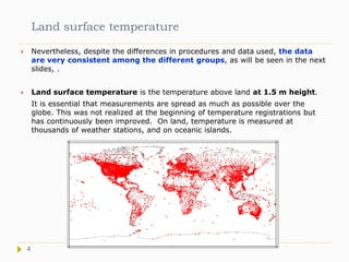 Land surface temperature
 Nevertheless, despite the differences in procedures and data used, the data
are very consistent among the different groups, as will be seen in the next
slides, .
 Land surface temperature is the temperature above land at 1.5 m height.
It is essential that measurements are spread as much as possible over the
globe. This was not realized at the beginning of temperature registrations but
has continuously been improved. On land, temperature is measured at
thousands of weather stations, and on oceanic islands.
4
 