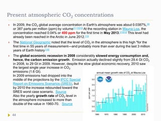 Present atmospheric CO2 concentrations
 In 2009, the CO2 global average concentration in Earth's atmosphere was about 0.0387%,[9]
or 387 parts per million (ppm) by volume[1] [1][10] At the recording station in Mauna Loa, the
concentration reached 0.04% or 400 ppm for the first time in May 2013.[11][12] This level had
already been reached in the Arctic in June 2012.[13]
 The National Geographic noted that the level of CO2 in the atmosphere is this high "for the
first time in 55 years of measurement—and probably more than ever during the last 3 million
years of Earth history”[16]
 The global economic recession in 2008 considerably slowed energy consumption and,
hence, the carbon emission growth. Emission actually declined slightly from 29.4 Gt CO2
in 2008, to 29 Gt in 2009. However, despite the slow global economic recovery, 2010 saw
44
the largest single year increase in CO2
emissions (1.6 Gt).
In 2009 emissions had dropped into the
middle of the projections by the IPCC Special
Report on Emissions Scenarios (SRES), but
by 2010 the increase rebounded toward the
SRES worst case scenario. Source
Also the yearly growth rate of CO2 level in
the atmosphere increased to more than
double of the value in 1960-70. Source
 