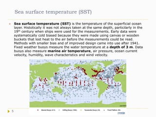 Sea surface temperature (SST)
 Sea surface temperature (SST) is the temperature of the superficial ocean
layer. Histotically it was not always taken at the same depth, particilarly in the
19th century when ships were used for the measurements. Early data were
systematically cold biased because they were made using canvas or wooden
buckets that lost heat to the air before the measurements could be read.
Methods with smaller bias and of improved design came into use after 1941.
Fixed weather buoys measure the water temperature at a depth of 3 m. Data
buoys also measure marine air temperature, air pressure, ocean current
velocity, humidity, wave characteristics and wind velocity.
5
 
