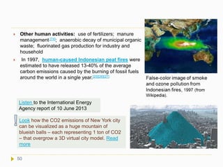  Other human activities: use of fertilizers; manure
management [74]; anaerobic decay of municipal organic
waste; fluorinated gas production for industry and
household
 In 1997, human-caused Indonesian peat fires were
estimated to have released 13-40% of the average
carbon emissions caused by the burning of fossil fuels
around the world in a single year.[25][26][27]
50
Listen to the International Energy
Agency report of 10 June 2013
Look how the CO2 emissions of New York city
can be visualized as a huge mountain of
blueish balls – each representing 1 ton of CO2
– that overgrow a 3D virtual city model. Read
more
 