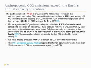 Anthropogenic CO2 emissions exceed the Earth’s
annual capacity to reabsorb.
The Earth can absorb ~11 Gt of CO2 above the natural flux. However, the
anthropogenic amount of CO2 released into the atmosphere in 1965 was already ~11
Gt, saturating Earth’s capacity of CO2 absorption. CO2 emissions steeply rose since
then to reach 33.5 Gt in 2010 and over 34 Gt in 2011[Ref].
 Human-generated CO2 emissions today are only about 4.5 % of annual natural
emissions (see slide on natural CO2 flux), because removal of CO2 is extremely slow
compared to its emission rate. As a result, CO2 has gradually accumulated in the
atmosphere, and as of 2013, its concentration is almost 43% above pre-industrial
levels.[30][31] The oceans have taken up about a third of CO2 emitted by human
activity.[46]
 We have already produced >400 Gt of carbon as CO2 since the industrial Era
 The U.S. Geological Survey (USGS) reports that human activities now emit more than
135 times as much CO2 as volcanoes each year (from EPA).
53
 