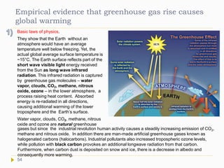 Empirical evidence that greenhouse gas rise causes
global warming
Basic laws of physics.
They show that the Earth without an
atmosphere would have an average
temperature well below freezing. Yet, the
actual global average surface temperature is
~15°C. The Earth surface reflects part of the
short wave visible light energy received
from the Sun as long wave infrared
radiation. This infrared radiation is captured
by greenhouse gas molecules – water
vapor, clouds, CO2, methane, nitrous
oxide, ozone – in the lower atmosphere, a
process raising heat content. Absorbed
energy is re-radiated in all directions,
causing additional warming of the lower
troposphere and the Earth’s surface.
Water vapor, clouds, CO2, methane, nitrous
oxide and ozone are natural greenhouse
gases but since the industrial revolution human activity causes a steadily increasing emission of CO2,
methane and nitrous oxide. In addition there are man-made artificial greenhouse gases known as
halogenated carbons (halocarbons). Industrial pollutants also increased tropospheric ozone levels,
while pollution with black carbon provokes an additional longwave radiation from that carbon.
Furthermore, when carbon dust is deposited on snow and ice, there is a decrease in albedo and
consequently more warming.
54
 