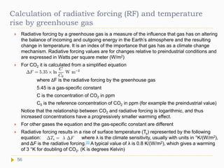 Calculation of radiative forcing (RF) and temperature
rise by greenhouse gas
 Radiative forcing by a greenhouse gas is a measure of the influence that gas has on altering
the balance of incoming and outgoing energy in the Earth’s atmosphere and the resulting
change in temperature. It is an index of the importance that gas has as a climate change
mechanism. Radiative forcing values are for changes relative to preindustrial conditions and
are expressed in Watts per square meter (W/m2)
 For CO2 it is calculated from a simplified equation
where ΔF is the radiative forcing by the greenhouse gas
5.45 is a gas-specific constant
C is the concentration of CO2 in ppm
C0 is the reference concentration of CO2 in ppm (for example the preindustrial value)
Notice that the relationship between CO2 and radiative forcing is logarithmic, and thus
increased concentrations have a progressively smaller warming effect.
 For other gases the equation and the gas-specific constant are different
 Radiative forcing results in a rise of surface temperature (Ts) represented by the following
equation: where λ is the climate sensitivity, usually with units in °K/(W/m2),
and ΔF is the radiative forcing.[5] A typical value of λ is 0.8 K/(W/m2), which gives a warming
of 3 °K for doubling of CO2. (K is degrees Kelvin)
56
 