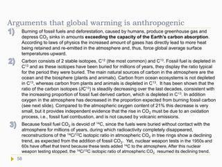 Arguments that global warming is anthropogenic
Burning of fossil fuels and deforestation, caused by humans, produce greenhouse gas and
depress CO2 sinks in amounts exceeding the capacity of the Earth’s carbon absorption.
According to laws of physics the increased amount of gases has directly lead to more heat
being retained and re-emitted in the atmosphere and, thus, force global average surface
temperatures upward.
Carbon consists of 2 stable isotopes, C12 (the most common) and C13. Fossil fuel is depleted in
C13 and as these isotopes have been buried for millions of years, they display the ratio typical
for the period they were buried. The main natural sources of carbon in the atmosphere are the
ocean and the biosphere (plants and animals). Carbon from ocean ecosystems is not depleted
in C13, whereas carbon from plants and animals is depleted in C13. It has been shown that the
ratio of the carbon isotopes (∂C13) is steadily decreasing over the last decades, consistent with
the increasing proportion of fossil fuel derived carbon, which is depleted in C13. In addition
oxygen in the atmosphere has decreased in the proportion expected from burning fossil carbon
(see next slide). Compared to the atmospheric oxygen content of 21% this decrease is very
small, but it provides independent evidence that the rise in CO2 must be due to an oxidation
process, i.e., fossil fuel combustion, and is not caused by volcanic emissions.
Because fossil fuel CO2 is devoid of 14C, since the fuels were buried without contact with the
atmosphere for millions of years, during which radioactivity completely disappeared,
reconstructions of the 14C/12C isotopic ratio in atmospheric CO2 in tree rings show a declining
trend, as expected from the addition of fossil CO2. Yet, nuclear weapon tests in the 1950s and
60s have offset that trend because these tests added 14C to the atmosphere. After this nuclear
weapon testing stopped, the 14C/12C isotopic ratio of atmospheric CO2 resumed its declining trend.
58
 