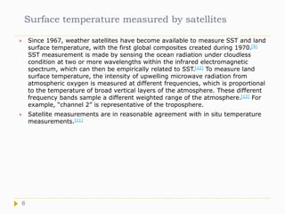 Surface temperature measured by satellites
 Since 1967, weather satellites have become available to measure SST and land
surface temperature, with the first global composites created during 1970.[9]
SST measurement is made by sensing the ocean radiation under cloudless
condition at two or more wavelengths within the infrared electromagnetic
spectrum, which can then be empirically related to SST.[12] To measure land
surface temperature, the intensity of upwelling microwave radiation from
atmospheric oxygen is measured at different frequencies, which is proportional
to the temperature of broad vertical layers of the atmosphere. These different
frequency bands sample a different weighted range of the atmosphere.[12] For
example, “channel 2” is representative of the troposphere.
 Satellite measurements are in reasonable agreement with in situ temperature
measurements.[11]
6
 