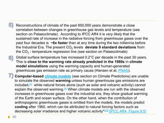 Reconstructions of climate of the past 850,000 years demonstrate a close
correlation between changes in greenhouse gas levels and temperature (see
section on Palaeoclimate). According to IPCC AR4 it is very likely that the
sustained rate of increase in the radiative forcing from greenhouse gases over the
past four decades is ~6x faster than at any time during the two millennia before
the Industrial Era. The present CO2 levels deviate 9 standard deviations from
the CO2 - temperature regression line (see section on Palaeoclimate)
Global surface temperature has increased 0.2°C per decade in the past 30 years.
This is close to the warming rate already predicted in the 1980s in climate
model simulations using the warming capacity and human-generated
greenhouse gas emission rate as primary cause (Hansen et al, PNAS).
Computer-based climate models (see section on Climate Predictions) are unable
to simulate the observed warming unless human greenhouse gas emissions are
included,[4] while natural forces alone (such as solar and volcanic activity) cannot
explain the observed warming.[4] When climate models are run with the observed
increases in greenhouse gases over the industrial era, they show gradual warming
of the Earth and ocean surface. On the other hand, when the contribution of
anthropogenic greenhouse gases is omitted from the models, the models predict
cooling after 1960, which can be attributed to natural forcing factors such as
decreasing solar irradiance and higher volcanic activity"[30] [IPCC AR4 Figure 9.5]
60
 