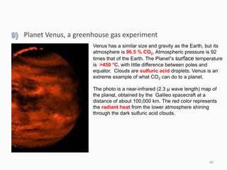 ,
66
Venus has a similar size and gravity as the Earth, but its
atmosphere is 96.5 % CO2. Atmospheric pressure is 92
times that of the Earth. The Planet”s surface temperature
is >450 °C, with little difference between poles and
equator. Clouds are sulfuric acid droplets. Venus is an
extreme example of what CO2 can do to a planet.
The photo is a near-infrared (2.3 µ wave length) map of
the planet, obtained by the Galileo spacecraft at a
distance of about 100,000 km. The red color represents
the radiant heat from the lower atmosphere shining
through the dark sulfuric acid clouds.
Planet Venus, a greenhouse gas experiment
 
