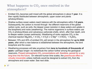 What happens to CO2 once emitted in the
atmosphere?
 Emitted CO2 becomes well mixed with the global atmosphere in about 1 year. It is
then rapidly distributed between atmosphere, upper ocean and plants
(photosynthesis).
 Shallow surface ocean waters reach balance with the atmosphere within 1-2 years.
Subsequently, the carbon is moved through the different reservoirs of the global
carbon cycle, such as soils, the deeper ocean (solution in deep waters and uptake in
the biosphere) and rocks (weathering). The marine organisms in surface waters use
CO2 in photosynthesis and calcareous carbonate shells, which, after their death, sink
to deeper waters (ocean sediments). Weathering of rocks captures CO2 in the
chemical reaction Mg2SiO4 + 4 CO2 + 4 H2O ⇌ 2 Mg2+ + 4 HCO3
− + H4SiO4.
 Between 15% and 40% of emitted CO2 will remain in the atmosphere for up to 2000
years, after which a new balance is established between the atmosphere, the land
biosphere and the ocean.
 Weathering processes will take anywhere from tens to hundreds of thousands of
years—perhaps longer—to redistribute the carbon further among the geological
reservoirs. Present atmospheric CO2 concentrations will, therefore, persist for a very
long time into the future. On relevant human time scales, the greenhouse effect is
virtually irreversible unless methods would be designed to extract CO2 from the
atmosphere and ocean water. See next slide.
67
 