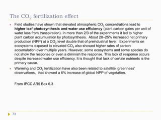 The CO2 fertilization effect
 Field studies have shown that elevated atmospheric CO2 concentrations lead to
higher leaf photosynthesis and water use efficiency (plant carbon gains per unit of
water loss from transpiration). In more than 2/3 of the experiments it led to higher
plant carbon accumulation by photosynthesis. About 20–25% increased net primary
production (NPP) at a CO2 level double that of preindustrial level. Experiments on
ecosystems exposed to elevated CO2 also showed higher rates of carbon
accumulation over multiple years. However, some ecosystems and some species do
not show the response or even a diminish the response. This lack of response occurs
despite increased water use efficiency. It is thought that lack of certain nutrients is the
primary cause.
 Warming and CO2 fertilization have also been related to satellite ‘greenness’
observations, that showed a 6% increase of global NPP of vegetation.
From IPCC AR5 Box 6.3
73
 