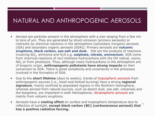 NATURAL AND ANTHROPOGENIC AEROSOLS
 Aerosol are particles present in the atmosphere with a size ranging from a few nm
to tens of µm. They are generated by direct emission (primary aerosols) or
indirectly by chemical reactions in the atmosphere (secondary inorganic aerosols
(SIA) and secondary organic aerosols (SOA)). Primary aerosols are vulcanic
eruptions, black carbon, sea salt and dust. SIA are the products of reactions
involving SO2, ammonia and N2O e.g. sulphate, nitrate, ammonium. SOA come
from chemical reactions of non-methane hydrocarbons with the OH radical, ozone,
NO3 or from photolysis. Thus, although many hydrocarbons in the atmosphere are
of biogenic origin, anthropogenic pollutants have strong impacts on their
conversion to SOA. There is great complexity and uncertainty in the processes
involved in the formation of SOA.
 Due to the short lifetime (days to weeks), trends of tropospheric aerosols from
anthropogenic sources (i.e., fossil and biofuel burning) have a strong regional
signature, mainly confined to populated regions in the Northern Hemisphere,
whereas aerosol from natural sources, such as desert dust, sea salt, volcanoes and
the biosphere, are important in both Hemispheres. Stratospheric aerosols are
mainly from volcanic eruptions.
 Aerosols have a cooling effect on surface and tropospheric temperature due to
reflection of sunlight, except black carbon (BC) (carbonaceous aerosol) that
has a positive radiative forcing.
74
 