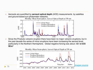  Aerosols are quantified by aerosol optical depth (AOD) measurements by satellites
and ground-based sun-photometer networks.
 Since the Pinatubo volcanic eruption there have been no major volcanic eruptions, but in
the past decade the series of minor eruptions have been increasing the aerosol level,
particularly in the Northern Hemisphere. Global negative forcing was about –0.1 ± 0.03
W/m2
Images source
75
 