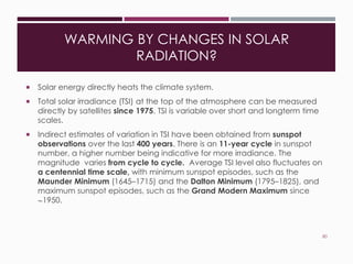 WARMING BY CHANGES IN SOLAR
RADIATION?
 Solar energy directly heats the climate system.
 Total solar irradiance (TSI) at the top of the atmosphere can be measured
directly by satellites since 1975. TSI is variable over short and longterm time
scales.
 Indirect estimates of variation in TSI have been obtained from sunspot
observations over the last 400 years. There is an 11-year cycle in sunspot
number, a higher number being indicative for more irradiance. The
magnitude varies from cycle to cycle. Average TSI level also fluctuates on
a centennial time scale, with minimum sunspot episodes, such as the
Maunder Minimum (1645–1715) and the Dalton Minimum (1795–1825), and
maximum sunspot episodes, such as the Grand Modern Maximum since
~1950.
80
 