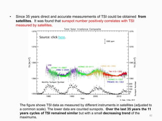 • Since 35 years direct and accurate measurements of TSI could be obtained from
satellites. It was found that sunspot number positively correlates with TSI
measured by satellites.
The figure shows TSI data as measured by different instruments in satellites (adjusted to
a common scale). The lower data are counted sunspots. Over the last 35 years the 11
years cycles of TSI remained similar but with a small decreasing trend of the
maximums.
Source: click here.
82
 