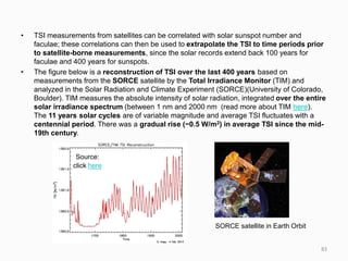 • TSI measurements from satellites can be correlated with solar sunspot number and
faculae; these correlations can then be used to extrapolate the TSI to time periods prior
to satellite-borne measurements, since the solar records extend back 100 years for
faculae and 400 years for sunspots.
• The figure below is a reconstruction of TSI over the last 400 years based on
measurements from the SORCE satellite by the Total Irradiance Monitor (TIM) and
analyzed in the Solar Radiation and Climate Experiment (SORCE)(University of Colorado,
Boulder). TIM measures the absolute intensity of solar radiation, integrated over the entire
solar irradiance spectrum (between 1 nm and 2000 nm (read more about TIM here).
The 11 years solar cycles are of variable magnitude and average TSI fluctuates with a
centennial period. There was a gradual rise (~0.5 W/m2) in average TSI since the mid-
19th century.
Source:
click here
SORCE satellite in Earth Orbit
83
 