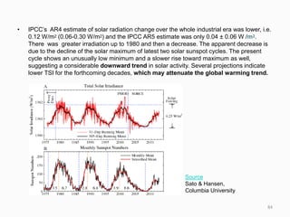 • IPCC’s AR4 estimate of solar radiation change over the whole industrial era was lower, i.e.
0.12 W/m2 (0.06-0.30 W/m2) and the IPCC AR5 estimate was only 0.04 ± 0.06 W /m2.
There was greater irradiation up to 1980 and then a decrease. The apparent decrease is
due to the decline of the solar maximum of latest two solar sunspot cycles. The present
cycle shows an unusually low minimum and a slower rise toward maximum as well,
suggesting a considerable downward trend in solar activity. Several projections indicate
lower TSI for the forthcoming decades, which may attenuate the global warming trend.
Source
Sato & Hansen,
Columbia University
84
 