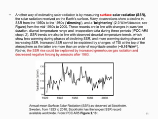 • Another way of estimating solar radiation is by measuring surface solar radiation (SSR),
the solar radiation received on the Earth’s surface. Many observations show a decline in
SSR from the 1950s to the 1980s (‘dimming’), and a ‘brightening’ (2-3 W/m2/decade; see
Figure) from the mid-1980s to 2000. These records are in line with changes in sunshine
duration, diurnal temperature range and evaporation data during these periods (IPCC-AR5
chapt. 2). SSR trends are also in line with observed decadal temperature trends, which
show less warming during phases of declining SSR, and more warming during phases of
increasing SSR. Increased SSR cannot be explained by changes of TSI at the top of the
atmosphere as the latter are more than an order of magnitude smaller (~0.16 W/m2 ).
Rather, the SSR rise could be explained by increased greenhouse gas radiation and
decreased negative forcing by aerosols after 1980.
Annual mean Surface Solar Radiation (SSR) as observed at Stockholm,
Sweden, from 1923 to 2010. Stockholm has the longest SSR record
available worldwide. From IPCC AR5 Figure 2.13: 85
 