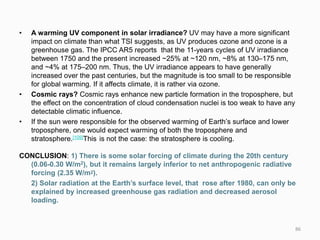 • A warming UV component in solar irradiance? UV may have a more significant
impact on climate than what TSI suggests, as UV produces ozone and ozone is a
greenhouse gas. The IPCC AR5 reports that the 11-years cycles of UV irradiance
between 1750 and the present increased ~25% at ~120 nm, ~8% at 130–175 nm,
and ~4% at 175–200 nm. Thus, the UV irradiance appears to have generally
increased over the past centuries, but the magnitude is too small to be responsible
for global warming. If it affects climate, it is rather via ozone.
• Cosmic rays? Cosmic rays enhance new particle formation in the troposphere, but
the effect on the concentration of cloud condensation nuclei is too weak to have any
detectable climatic influence.
• If the sun were responsible for the observed warming of Earth’s surface and lower
troposphere, one would expect warming of both the troposphere and
stratosphere.[109]This is not the case: the stratosphere is cooling.
CONCLUSION: 1) There is some solar forcing of climate during the 20th century
(0.06-0.30 W/m2), but it remains largely inferior to net anthropogenic radiative
forcing (2.35 W/m2).
2) Solar radiation at the Earth’s surface level, that rose after 1980, can only be
explained by increased greenhouse gas radiation and decreased aerosol
loading.
86
 