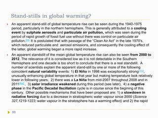 Stand-stills in global warming?
 An apparent stand-still of global temperature rise can be seen during the 1940-1975
period, particularly in the northern hemisphere. This is generally attributed to a cooling
event by sulphate aerosols and particulate air pollution, which was seen during the
period of rapid growth of fossil fuel use without there was control on particulate air
pollution.[33] It is postulated that with passage of the “Clean Air Act” in the late 1970's,
which reduced particulate and aerosol emissions, and consequently the cooling effect of
the latter, global warming began a more rapid increase.
 An apparent standstill of the mean global temperature rise can also be seen from 2000 to
2012. The relevance of it is considered low as it is not detectable in the Southern
Hemisphere and one decade is too short to conclude that there is a real standstill. A
number of scientists explain the apparent stand-still by one or more of the following
coincident natural variability events: 1) El Niño in 1998 was exceptionally strong[110],
unusually enhancing global temperature in that year but making temperature look relatively
lower in following years, 2) there was a La Niña from mid-2007 throughout 2008 and in
2011[Ref] , 3) solar irradiance weakened during this period (see later), 4) a negative
phase in the Pacific Decadal 0scillation cycle is in course since the begining of this
century. Other possible mechanisms that have been proposed are: 1) a slowdown in
radiative forcing due to a decrease in stratospheric water vapour since 2000 (Science
327,1219-1223; water vapour in the stratosphere has a warming effect) and 2) the rapid
88
 