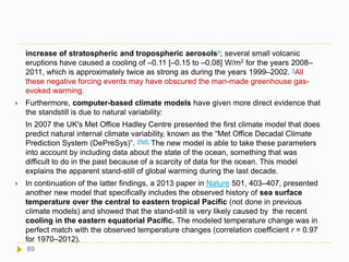 increase of stratospheric and tropospheric aerosols4; several small volcanic
eruptions have caused a cooling of –0.11 [–0.15 to –0.08] W/m2 for the years 2008–
2011, which is approximately twice as strong as during the years 1999–2002. 5All
these negative forcing events may have obscured the man-made greenhouse gas-
evoked warming.
 Furthermore, computer-based climate models have given more direct evidence that
the standstill is due to natural variability:
In 2007 the UK's Met Office Hadley Centre presented the first climate model that does
predict natural internal climate variability, known as the “Met Office Decadal Climate
Prediction System (DePreSys)”. [Ref] The new model is able to take these parameters
into account by including data about the state of the ocean, something that was
difficult to do in the past because of a scarcity of data for the ocean. This model
explains the apparent stand-still of global warming during the last decade.
 In continuation of the latter findings, a 2013 paper in Nature 501, 403–407, presented
another new model that specifically includes the observed history of sea surface
temperature over the central to eastern tropical Pacific (not done in previous
climate models) and showed that the stand-still is very likely caused by the recent
cooling in the eastern equatorial Pacific. The modeled temperature change was in
perfect match with the observed temperature changes (correlation coefficient r = 0.97
for 1970–2012).
89
 