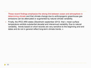 These recent findings emphasize the strong link between ocean and atmosphere in
determining climate and that climate change due to anthropogenic greenhouse gas
emissions can be attenuated or augmented by natural climate variability.
 Finally, the IPCC AR5 states (Stockholm september 2013) that « mean surface
temperature exhibits substantial decadal and interannual variability. Due to natural
variability, trends based on short records are very sensitive to the beginning and end
dates and do not in general reflect long-term climate trends. »
90
 