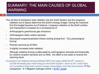 SUMMARY: THE MAIN CAUSES OF GLOBAL
WARMING
The net flow of shortwave solar radiation into the Earth System and the longwave
radiation out to Space determine the Earth’s energy budget. During the industrial
Era this budget became out of balance. Longwave radiation to the Earth surface
and troposphere increased as a consequence of:
1. Anthropogenic greenhouse gas emissions
2. Anthropogenic black carbon aerosols
3. Decreased evapotranspiration-linked cooling arising from ‘CO2-physiological
forcing’
4. Periodic warming by El-Niño
5. A slightly increased solar radiation
Although radiative forcing is attenuated by anthropogenic aerosols and temporally
by volcanic eruption aerosols and La Niña, the effect is too weak to reverse the
warming trend.
Cumulative net radiative forcing between1970 and today added 8x1023 Joules (=
25,000 terrawatt.year) heat energy to the Earth System, which is 40 x more than
our cumulative fossil and nuclear energy consumption over that time period. Ref For
comparison: A 1 Megaton hydrogen bomb = 4x1015 Joules
94
 