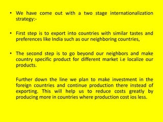 • We have come out with a two stage internationalization
strategy:-
• First step is to export into countries with similar tastes and
preferences like India such as our neighboring countries,
• The second step is to go beyond our neighbors and make
country specific product for different market i.e localize our
products.
Further down the line we plan to make investment in the
foreign countries and continue production there instead of
exporting. This will help us to reduce costs greatly by
producing more in countries where production cost ios less.
 