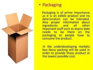 • Packaging
Packaging is of prime importance
as it is an edible product and no
deterioration can be tolerated.
Also proper information about
ingredients and all other
important stuff such as expiry date
needs to be there on the
packaging as people have to
consume the product.
In the underdeveloping markets
less fancy packing will be used in
order to provide those product at
the lowest possible cost.
 