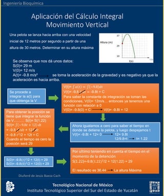 Tecnológico Nacional de México
Instituto Tecnológico Superior del Sur del Estado de Yucatán
Ingeniería Bioquímica
V(t)= 𝑎 𝑡 = −9.8 𝑑𝑡
V(t)= -9.8 𝑑𝑡 = -9.8t + C
Para saber la constante de integración se toman las
condiciones, V(0)= 12m/s… entonces ya tenemos una
función con relación a 0
V(0)= -9.8(0) + C V(t)= -9.8t + 12
Aplicación del Cálculo Integral
Movimiento Vertical
Diuñerd de Jesús Baeza Cach
Una pelota se lanza hacia arriba con una velocidad
inicial de 12 metros por segundo a partir de una
altura de 30 metros. Determinar en su altura máxima
Se observa que nos dá unos datos:
S(0)= 29 m
V(0)= 12 m/s
A(t)= -9.8 m/s² se toma la aceleración de la gravedad y es negativo ya que la
aceleración es hacia arriba.
Se procede a
integrar la a(t) para
que obtenga la V
Ahora igualamos a cero para saber el tiempo en
donde se detiene la pelota, y luego despejamos t
V(t)= -9.8t + 12= 0 12= 9.8t
12/9.8=t t= 1.22
Para obtener la posición se
tiene que integrar la función
de V……… S(t)= S(1.22)
S(t)= −9.8𝑡 + 12 dt
= -9.8 𝑡𝑑𝑡 + 12 𝑑𝑡
= -9.8 𝑡2
/2 + 12t + C
Cuando el tiempo es cero la
posición será 29
S(0)= -9.8(𝑡)2
/2 + 12(t) + 29
S(0)= -9.8(0)2
/2 + 12(0) + 29
Por ultimo teniendo en cuenta el tiempo en el
momento de la detención
S(1.22)=-9.8(1.22)2
/2 + 12(1.22) + 29
El resultado es 36.44 La altura Máxima
 