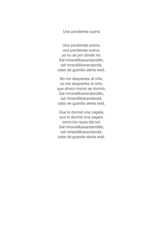 Una pandereta suena


   Una pandereta suena,
    una pandereta suena,
   yo no sé por donde irá.
 Sal mirandilloarandandillo,
  sal mirandilloarandandá,
cabo de guardia alerta está.

 No me despiertes al niño,
 no me despiertes al niño,
que ahora mismo se durmió.
 Sal mirandilloarandandillo,
  sal mirandilloarandandá,
cabo de guardia alerta está.

 Que lo durmió una zagala,
 que lo durmió una zagala,
   como los rayos del sol.
 Sal mirandilloarandandillo,
  sal mirandilloarandandá,
cabo de guardia alerta está.
 