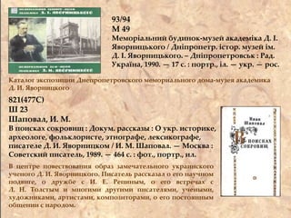 93/94
М 49
Меморіальний будинок-музей академіка Д. І.
Яворницького / Дніпропетр. істор. музей ім.
Д. І. Яворницького. – Дніпропетровськ : Рад.
Україна, 1990. — 17 с. : портр., іл. — укр. — рос.
Каталог экспозиции Днепропетровского мемориального дома-музея академика
Д. И. Яворницкого
821(477С)
Ш 23
Шаповал, И. М.
В поисках сокровищ : Докум. рассказы : О укр. историке,
археологе, фольклористе, этнографе, лексикографе,
писателе Д. И. Яворницком / И. М. Шаповал. — Москва :
Советский писатель, 1989. — 464 с. : фот., портр., ил.
В центре повествования образ замечательного украинского
ученого Д. И. Яворницкого. Писатель рассказал о его научном
подвиге, о дружбе с И. Е. Репиным, о его встречах с
Л. Н. Толстым и многими другими писателями, учеными,
художниками, артистами, композиторами, о его постоянным
общении с народом.
 