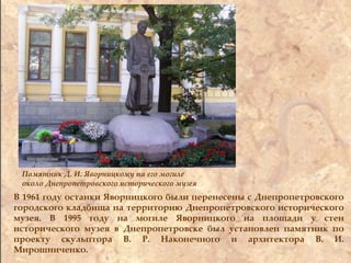 Памятник Д. И. Яворницкому на его могиле
около Днепропетровского исторического музея
В 1961 году останки Яворницкого были перенесены с Днепропетровского
городского кладбища на территорию Днепропетровского исторического
музея. В 1995 году на могиле Яворницкого на площади у стен
исторического музея в Днепропетровске был установлен памятник по
проекту скульптора В. Р. Наконечного и архитектора В. И.
Мирошниченко.
 