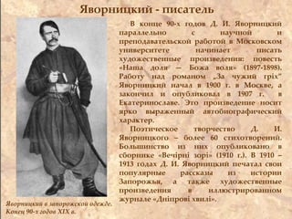 Яворницкий - писатель
В конце 90-х годов Д. И. Яворницкий
параллельно с научной и
преподавательской работой в Московском
университете начинает писать
художественные произведения: повесть
«Наша доля — Божа воля» (1897-1898).
Работу над романом „За чужий гріх”
Яворницкий начал в 1900 г. в Москве, а
закончил и опубликовал в 1907 г. в
Екатеринославе. Это произведение носит
ярко выраженный автобиографический
характер.
Поэтическое творчество Д. И.
Яворницкого – более 60 стихотворений.
Большинство из них опубликовано в
сборнике «Вечірні зорі» (1910 г.). В 1910 –
1913 годах Д. И. Яворницкий печатал свои
популярные рассказы из истории
Запорожья, а также художественные
произведения в иллюстрированном
журнале «Дніпрові хвилі».
Яворницкий в запорожской одежде.
Конец 90-х годов ХІХ в.
 