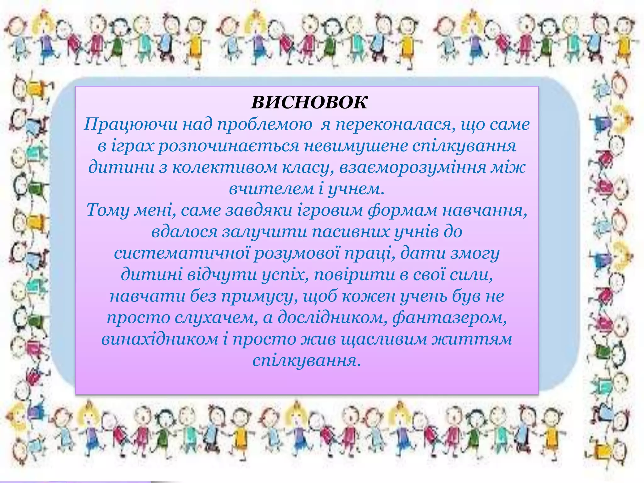 ВИСНОВОК
Працюючи над проблемою я переконалася, що саме
в іграх розпочинається невимушене спілкування
дитини з колективом класу, взаєморозуміння між
вчителем і учнем.
Тому мені, саме завдяки ігровим формам навчання,
вдалося залучити пасивних учнів до
систематичної розумової праці, дати змогу
дитині відчути успіх, повірити в свої сили,
навчати без примусу, щоб кожен учень був не
просто слухачем, а дослідником, фантазером,
винахідником і просто жив щасливим життям
спілкування.
 