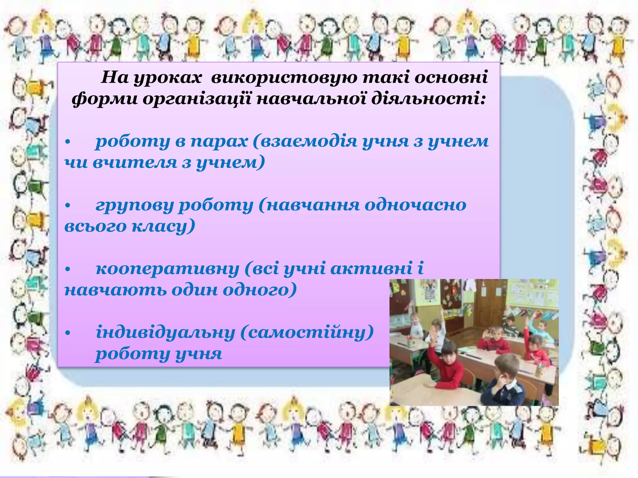На уроках використовую такі основні
форми організації навчальної діяльності:
• роботу в парах (взаємодія учня з учнем
чи вчителя з учнем)
• групову роботу (навчання одночасно
всього класу)
• кооперативну (всі учні активні і
навчають один одного)
• індивідуальну (самостійну)
роботу учня
 