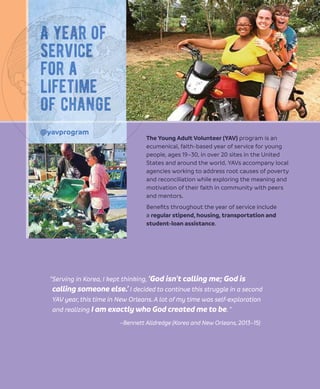 The Young Adult Volunteer (YAV) program is an
ecumenical, faith-based year of service for young
people, ages 19–30, in over 20 sites in the United
States and around the world. YAVs accompany local
agencies working to address root causes of poverty
and reconciliation while exploring the meaning and
motivation of their faith in community with peers
and mentors.
Beneﬁts throughout the year of service include
a regular stipend, housing, transportation and
student-loan assistance.
“Serving in Korea, I kept thinking, ‘God isn’t calling me; God is
calling someone else.’ I decided to continue this struggle in a second
YAV year,this time in New Orleans.A lot of my time was self-exploration
and realizing I am exactly who God created me to be.”
–Bennett Alldredge (Korea and New Orleans, 2013–15)
@yavprogram
A year of
service
for a
lifetime
of change
 