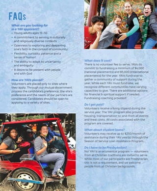 Faqs
What does it cost?
There is no volunteer fee to serve. YAVs do
commit to fundraising a minimum of $4,000
(national placements) and $5,000 (international
placements) for the year. YAVs fundraise to
gather a community of support during the
year. While each YAV must fundraise, we
recognize different communities have varying
capacities to give. There are additional options
for ﬁnancial & spiritual support if needed.
Fundraising coaching provided!
Do I get paid?
Volunteers receive a living stipend during the
service year. The YAV program also provides
housing, transportation to-and-from all events
and meal costs. All costs associated with the
program are covered.
What about student loans?
Volunteers may receive up to $250/month of
assistance during their YAV year(s) through the
Season of Service Loan Assistance Program.
Do I have to be Presbyterian?
No! YAV is an ecumenical program — volunteers
from all Christian traditions are invited to serve.
While most of our participants are Presbyterian,
this is not a requirement, and we welcome
people from all Christian backgrounds.
What are you looking for
in a YAV applicant?
• Young adults ages 19–30
• A commitment to serving in culturally
and religiously diverse contexts
• Openness to exploring and deepening
one’s faith in the context of community
• Flexibility, curiosity, patience and a
sense of humor!
• The ability to adapt to uncertainty
and ambiguity
• A desire to be present with people
and with God
How are YAVs placed?
Volunteers are placed only to sites where
they apply. Through our mutual discernment
process the candidate’s preference, the site’s
preference and the needs of our partners are
considered. Candidates should be open to
applying to a variety of sites.
 