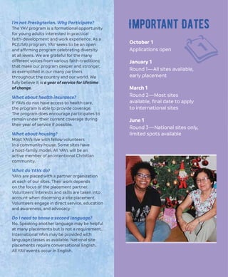 October 1
Applications open
January 1
Round 1—All sites available,
early placement
March 1
Round 2—Most sites
available, ﬁnal date to apply
to international sites
June 1
Round 3—National sites only,
limited spots available
Important DatesI’m not Presbyterian. Why Participate?
The YAV program is a formational opportunity
for young adults interested in practical
faith-development and work experience. As a
PC(USA) program, YAV seeks to be an open
and afﬁrming program celebrating diversity
at all levels. We are grateful for the many
different voices from various faith-traditions
that make our program deeper and stronger,
as exempliﬁed in our many partners
throughout the country and our world. We
fully believe it is a year of service for lifetime
of change.
What about health insurance?
If YAVs do not have access to health care,
the program is able to provide coverage.
The program does encourage participates to
remain under their current coverage during
their year of service if possible.
What about housing?
Most YAVs live with fellow volunteers
in a community house. Some sites have
a host-family model. All YAVs will be an
active member of an intentional Christian
community.
What do YAVs do?
YAVs are placed with a partner organization
at each of our sites. Their work depends
on the focus of the placement partner.
Volunteers’ interests and skills are taken into
account when discerning a site placement.
Volunteers engage in direct service, education
and awareness, and advocacy
Do I need to know a second language?
No. Speaking another language may be helpful
at many placements but is not a requirement.
International YAVs may be provided with
language classes as available. National site
placements require conversational English.
All YAV events occur in English.
 