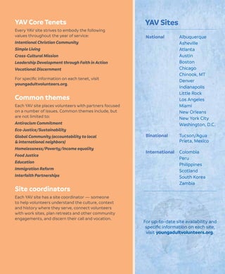 YAV Core Tenets
Every YAV site strives to embody the following
values throughout the year of service:
Intentional Christian Community
Simple Living
Cross-Cultural Mission
Leadership Development through Faith in Action
Vocational Discernment
For speciﬁc information on each tenet, visit
youngadultvolunteers.org.
Common themes
Each YAV site places volunteers with partners focused
on a number of issues. Common themes include, but
are not limited to:
Antiracism Commitment
Eco-Justice/Sustainability
Global Community (accountability to local
& international neighbors)
Homelessness/Poverty/Income equality
Food Justice
Education
Immigration Reform
Interfaith Partnerships
Site coordinators
Each YAV site has a site coordinator — someone
to help volunteers understand the culture, context
and history where they serve, connect volunteers
with work sites, plan retreats and other community
engagements, and discern their call and vocation.
YAV Sites
National Albuquerque
Asheville
Atlanta
Austin
Boston
Chicago
Chinook, MT
Denver
Indianapolis
Little Rock
Los Angeles
Miami
New Orleans
New York City
Washington, D.C.
Binational Tucson/Agua
Prieta, Mexico
International Colombia
Peru
Philippines
Scotland
South Korea
Zambia
For up-to-date site availability and
speciﬁc information on each site,
visit youngadultvolunteers.org.
 