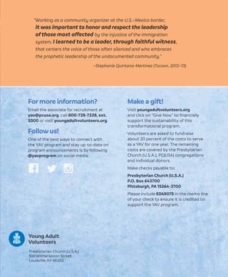 Make a gift!
Visit youngadultvolunteers.org
and click on “Give Now” to ﬁnancially
support the sustainability of this
transformational program.
Volunteers are asked to fundraise
about 20 percent of the costs to serve
as a YAV for one year. The remaining
costs are covered by the Presbyterian
Church (U.S.A.), PC(USA) congregations
and individual donors.
Make checks payable to:
Presbyterian Church (U.S.A.)
P.O. Box 643700
Pittsburgh, PA 15264-3700
Please include E049075 in the memo line
of your check to ensure it is credited to
support the YAV program.
Formore information?
Email the associate for recruitment at
yav@pcusa.org, call 800-728-7228, ext.
5300 or visit youngadultvolunteers.org.
Follow us!
One of the best ways to connect with
the YAV program and stay up-to-date on
program announcements is by following
@yavprogram on social media:
Presbyterian Church (U.S.A.)
100 Witherspoon Street
Louisville, KY 40202
“Working as a community organizer at the U.S.–Mexico border,
it was important to honor and respect the leadership
of those most affected by the injustice of the immigration
system. I learned to be a leader, through faithful witness,
that centers the voice of those often silenced and who embraces
the prophetic leadership of the undocumented community.”
–Stephanie Quintana-Martinez (Tucson, 2012–13)
Young Adult
Volunteers
 