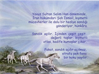 Yavuz Sultan Selim Han d?neminde,  ?ran hkmdar? ?ah ?smail, k?ymetli mcevherler ile dolu bir hediye sand??? g?nderiyor, hnk?ra. Sand?k? a??l?r.? ??inden? ?e?it? ?e?it?  de?erli? ta?lar,? k?ymetli atlas, kadife kuma?lar ??kar.  Fakat, sand?k a??l?r a??lmaz,  etrafa pek fena  bir koku yay?l?r. 