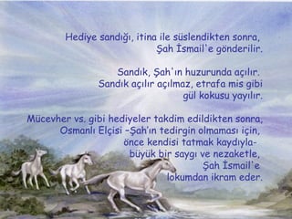 Hediye sand???, itina ile sslendikten sonra,  ?ah ?smail'e g?nderilir. Sand?k, ?ah'?n huzurunda a??l?r.  Sand?k a??l?r a??lmaz, etrafa mis gibi gl kokusu yay?l?r.  Mcevher vs. gibi hediyeler takdim edildikten sonra, Osmanl? El?isi C?ah?n tedirgin olmamas? i?in,  ?nce kendisi tatmak kayd?yla-  byk bir sayg? ve nezaketle,  ?ah ?smail'e  lokumdan ikram eder. 