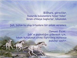 Bil?hare, g?revliler, huzurda bulunanlara teker teker  ikram etmeye ba?larlar, lokumdan.  ?ah, btn bu olup bitenlere bir anlam veremez. Osmanl? El?isi,  ?ah'?n ?a?k?nl???n? gidermek i?in,  lokum kutusunun alt?na ili?tirilmi? mtevaz? pusulay? uzat?r. 
