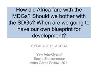 How did Africa fare with the
MDGs? Should we bother with
the SDGs? When are we going to
have our own blueprint for
development?
SYPALA 2015, ACCRA
Yaw Adu-Gyamfi
Social Entrepreneur
Atlas Corps Fellow, 2011
 