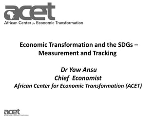 Economic Transformation and the SDGs –
Measurement and Tracking
Dr Yaw Ansu
Chief Economist
African Center for Economic Transformation (ACET)
 